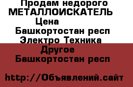 Продам недорого МЕТАЛЛОИСКАТЕЛЬ › Цена ­ 4 500 - Башкортостан респ. Электро-Техника » Другое   . Башкортостан респ.